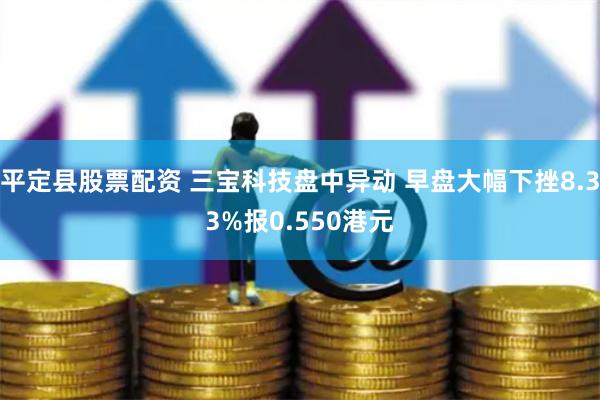 平定县股票配资 三宝科技盘中异动 早盘大幅下挫8.33%报0.550港元
