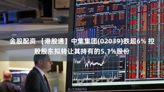 金股配资 【港股通】中集集团(02039)跌超6% 控股股东拟转让其持有的5.1%股份