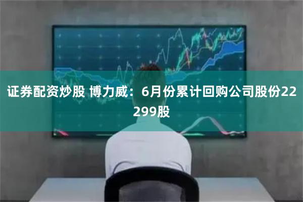证券配资炒股 博力威：6月份累计回购公司股份22299股
