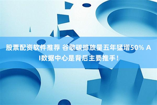 股票配资软件推荐 谷歌碳排放量五年猛增50% AI数据中心是背后主要推手！