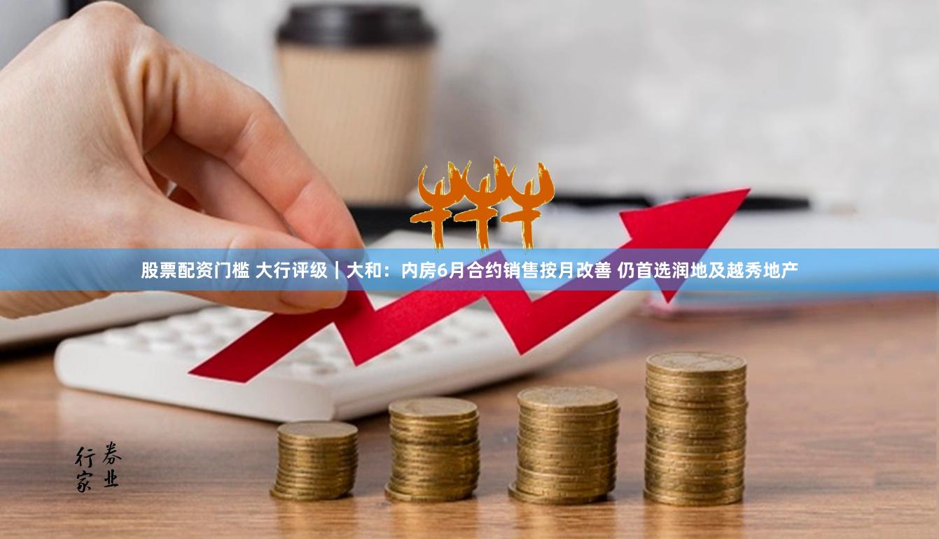 股票配资门槛 大行评级｜大和：内房6月合约销售按月改善 仍首选润地及越秀地产