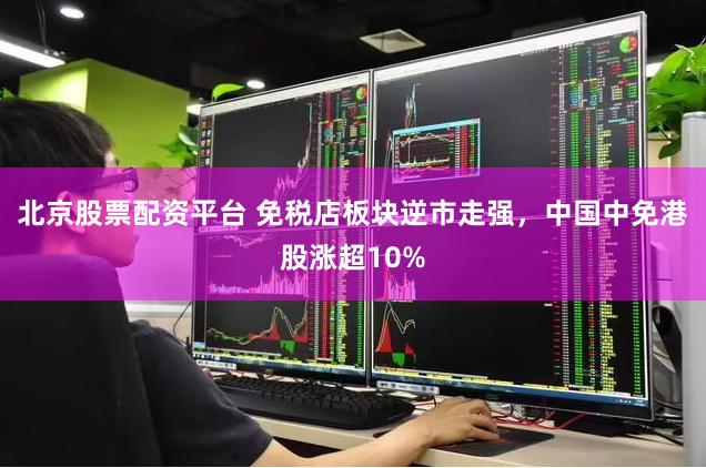 北京股票配资平台 免税店板块逆市走强，中国中免港股涨超10%