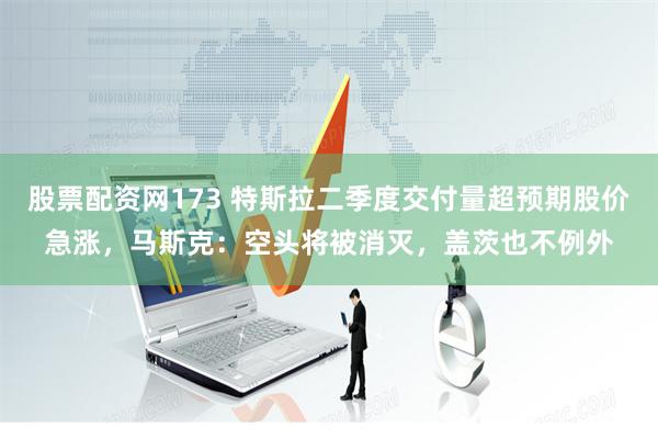 股票配资网173 特斯拉二季度交付量超预期股价急涨，马斯克：空头将被消灭，盖茨也不例外