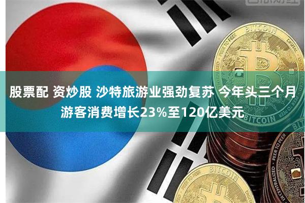 股票配 资炒股 沙特旅游业强劲复苏 今年头三个月游客消费增长23%至120亿美元