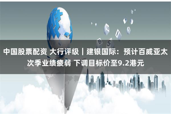 中国股票配资 大行评级｜建银国际：预计百威亚太次季业绩疲弱 下调目标价至9.2港元