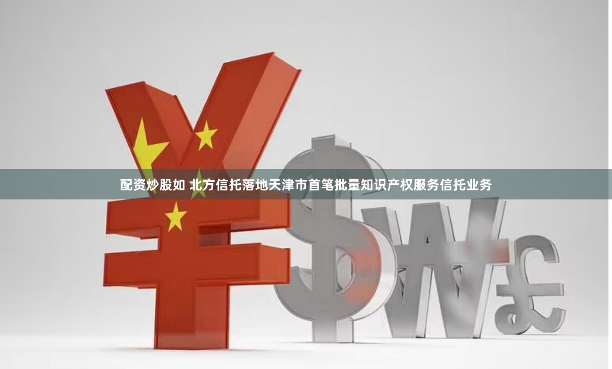 配资炒股如 北方信托落地天津市首笔批量知识产权服务信托业务