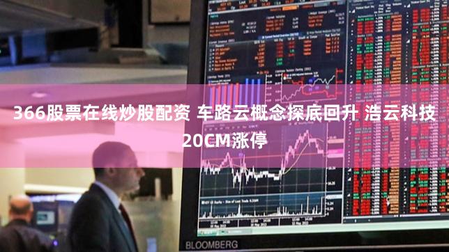 366股票在线炒股配资 车路云概念探底回升 浩云科技20CM涨停