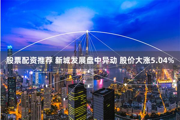 股票配资推荐 新城发展盘中异动 股价大涨5.04%