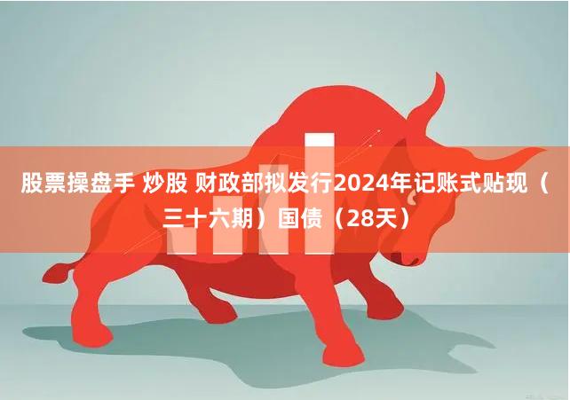 股票操盘手 炒股 财政部拟发行2024年记账式贴现（三十六期）国债（28天）
