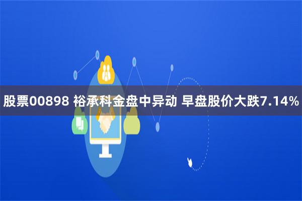 股票00898 裕承科金盘中异动 早盘股价大跌7.14%