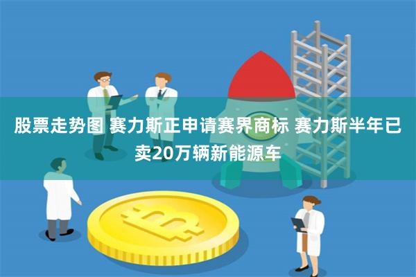股票走势图 赛力斯正申请赛界商标 赛力斯半年已卖20万辆新能源车