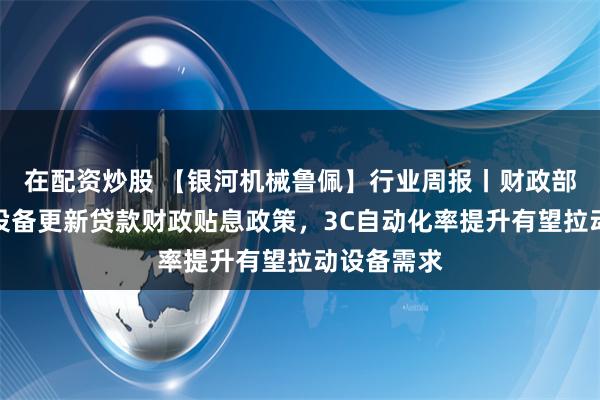 在配资炒股 【银河机械鲁佩】行业周报丨财政部印发实施设备更新贷款财政贴息政策，3C自动化率提升有望拉动设备需求