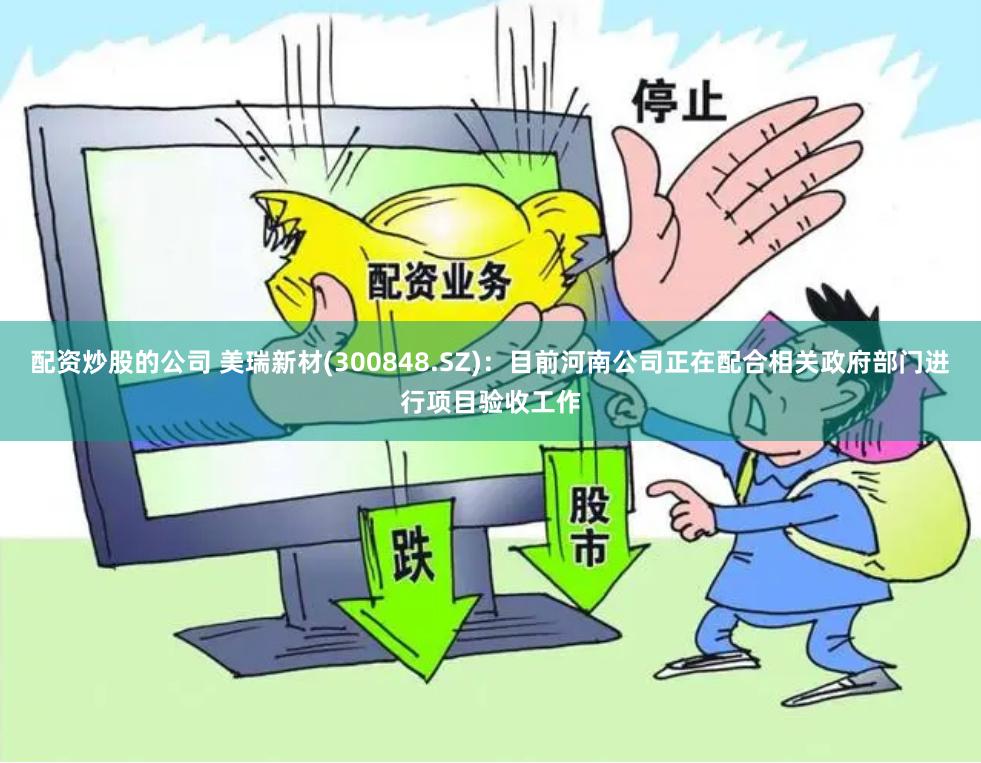 配资炒股的公司 美瑞新材(300848.SZ)：目前河南公司正在配合相关政府部门进行项目验收工作