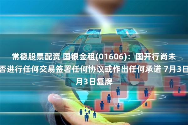 常德股票配资 国银金租(01606)：国开行尚未就是否进行任何交易签署任何协议或作出任何承诺 7月3日复牌