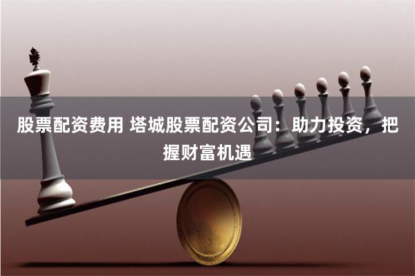 股票配资费用 塔城股票配资公司：助力投资，把握财富机遇