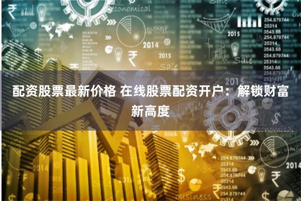 配资股票最新价格 在线股票配资开户：解锁财富新高度