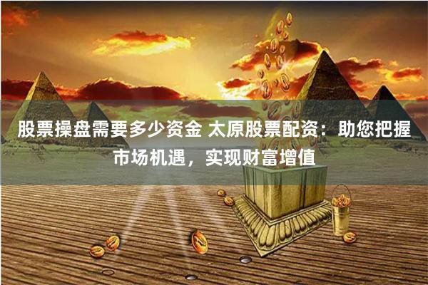 股票操盘需要多少资金 太原股票配资：助您把握市场机遇，实现财富增值
