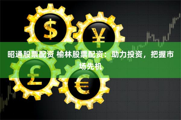 昭通股票配资 榆林股票配资：助力投资，把握市场先机