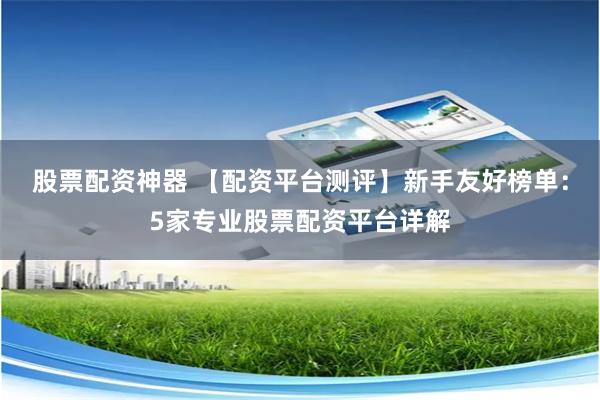 股票配资神器 【配资平台测评】新手友好榜单：5家专业股票配资平台详解