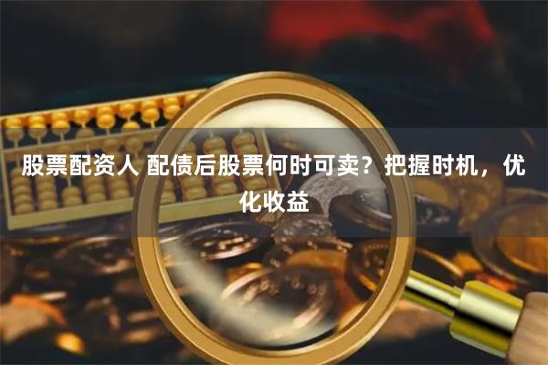 股票配资人 配债后股票何时可卖？把握时机，优化收益