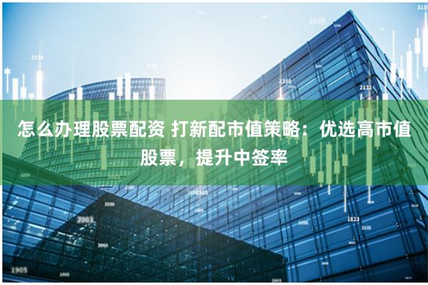 怎么办理股票配资 打新配市值策略:优选高市值股票,提升中签率