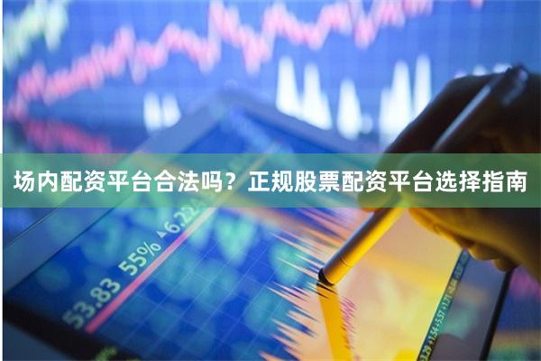 场内配资平台合法吗？正规股票配资平台选择指南